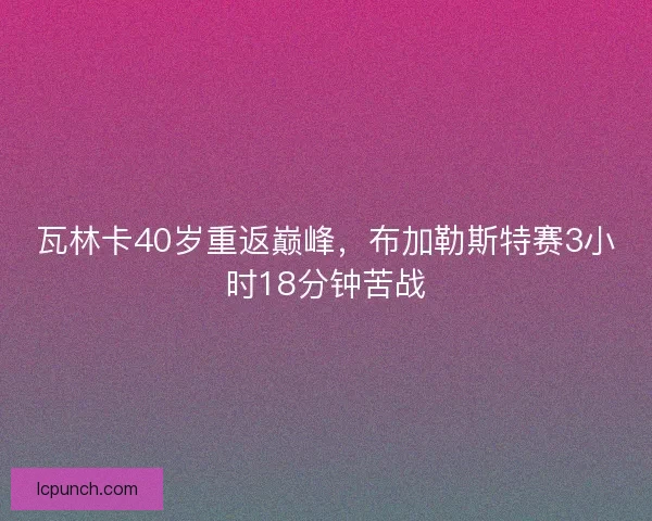 瓦林卡40岁重返巅峰,布加勒斯特赛3小时18分钟苦战 瓦林卡40岁重返巅峰,布加勒斯特赛3小时18分钟苦战