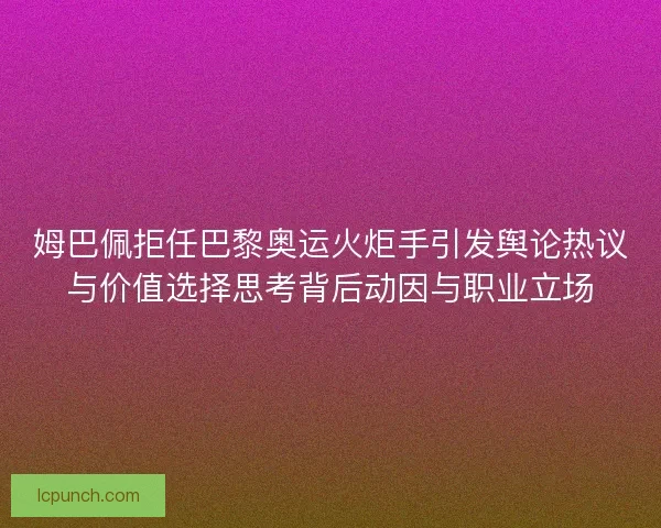 姆巴佩拒任巴黎奥运火炬手引发舆论热议与价值选择思考背后动因与职业立场