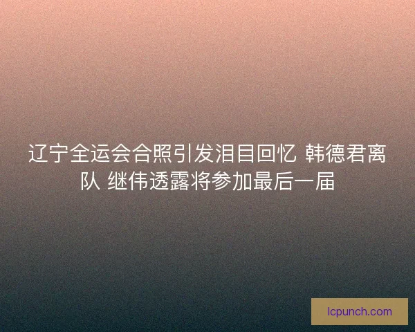 辽宁全运会合照引发泪目回忆 韩德君离队 继伟透露将参加最后一届