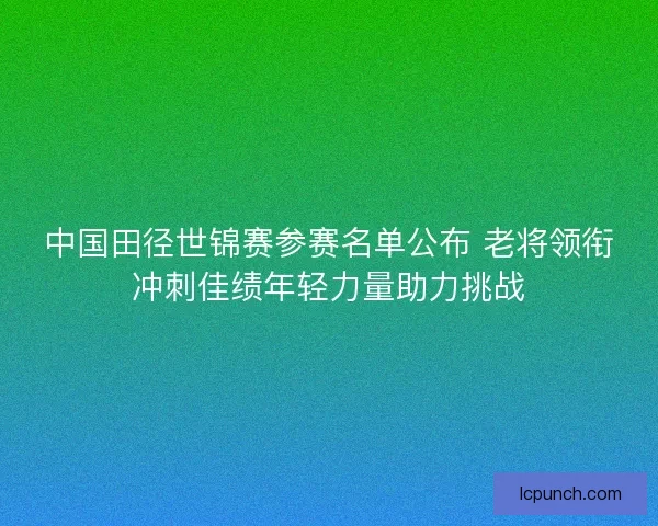 中国田径世锦赛参赛名单公布 老将领衔冲刺佳绩年轻力量助力挑战