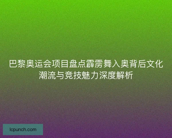 巴黎奥运会项目盘点霹雳舞入奥背后文化潮流与竞技魅力深度解析