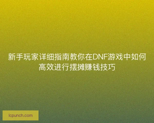 新手玩家详细指南教你在DNF游戏中如何高效进行摆摊赚钱技巧
