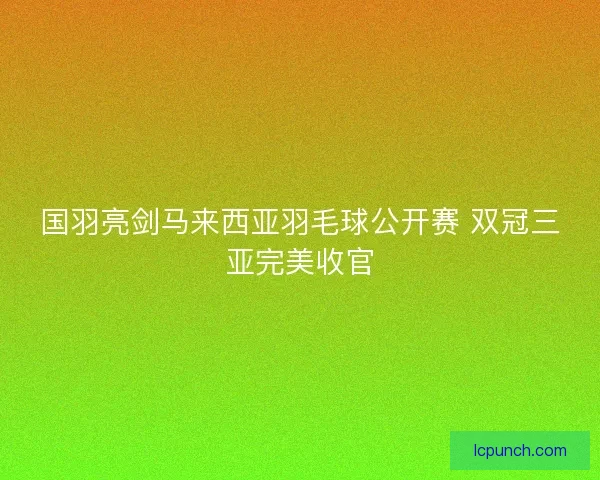 国羽亮剑马来西亚羽毛球公开赛 双冠三亚完美收官 国羽亮剑马来西亚羽毛球公开赛 双冠三亚完美收官