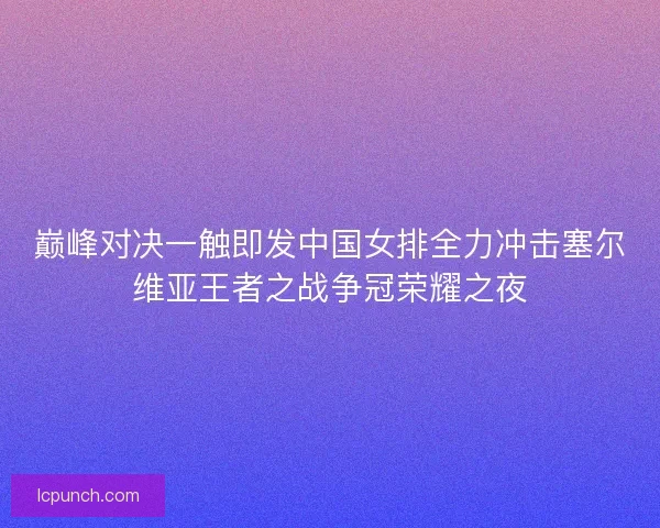 巅峰对决一触即发中国女排全力冲击塞尔维亚王者之战争冠荣耀之夜