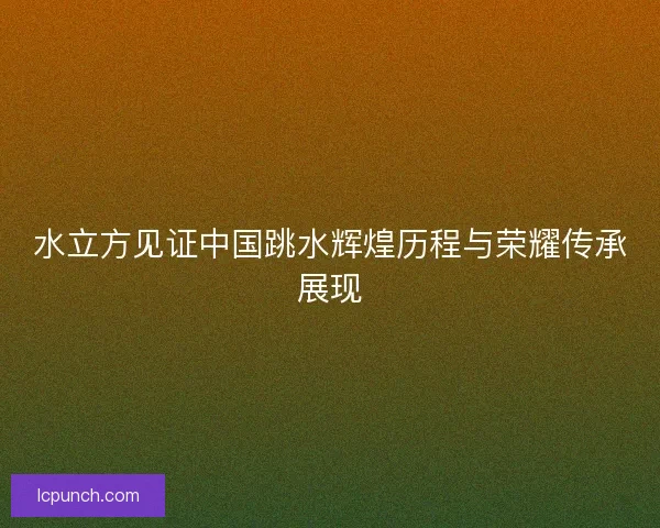 水立方见证中国跳水辉煌历程与荣耀传承展现