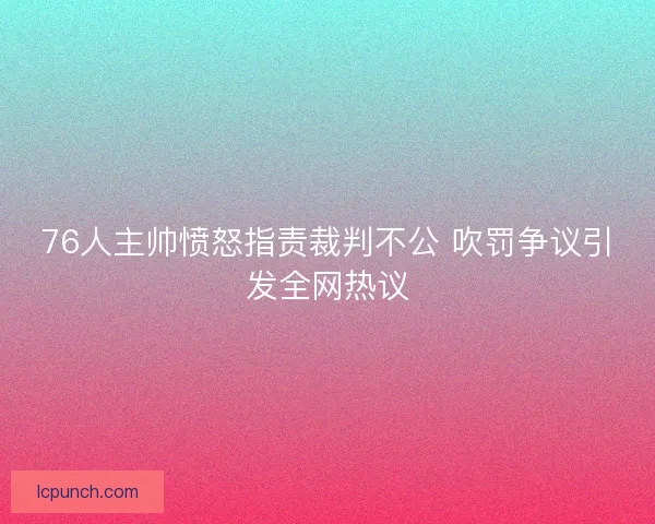 76人主帅愤怒指责裁判不公 吹罚争议引发全网热议