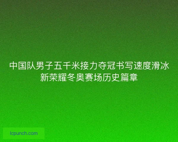 中国队男子五千米接力夺冠书写速度滑冰新荣耀冬奥赛场历史篇章