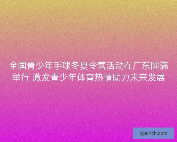 全国青少年手球冬夏令营活动在广东圆满举行 激发青少年体育热情助力未来发展
