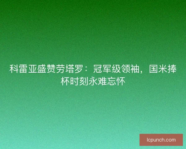 科雷亚盛赞劳塔罗：冠军级领袖，国米捧杯时刻永难忘怀