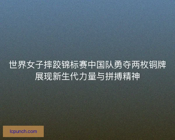 世界女子摔跤锦标赛中国队勇夺两枚铜牌展现新生代力量与拼搏精神