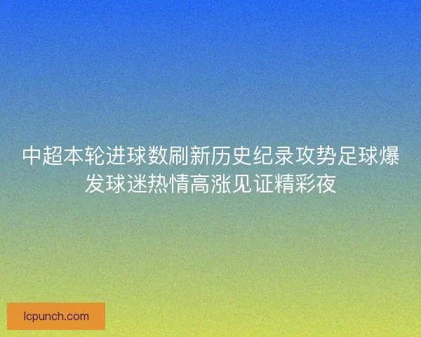 中超本轮进球数刷新历史纪录攻势足球爆发球迷热情高涨见证精彩夜