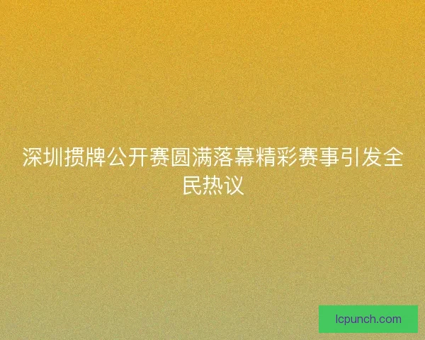 深圳掼牌公开赛圆满落幕精彩赛事引发全民热议