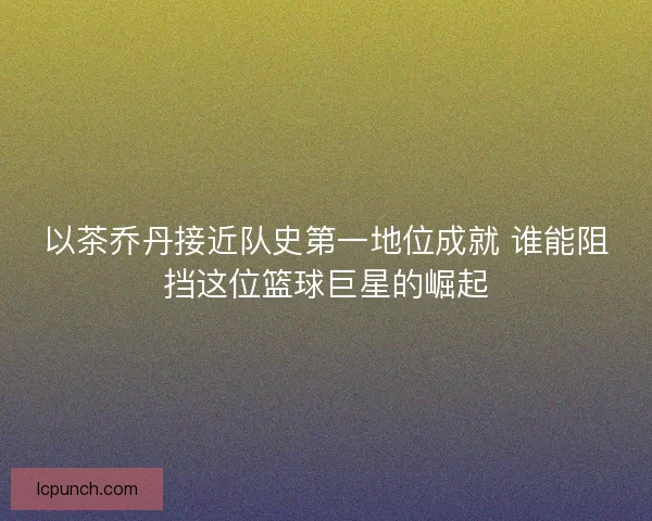 以茶乔丹接近队史第一地位成就 谁能阻挡这位篮球巨星的崛起 以茶乔丹接近队史第一地位成就 谁能阻挡这位篮球巨星的崛起