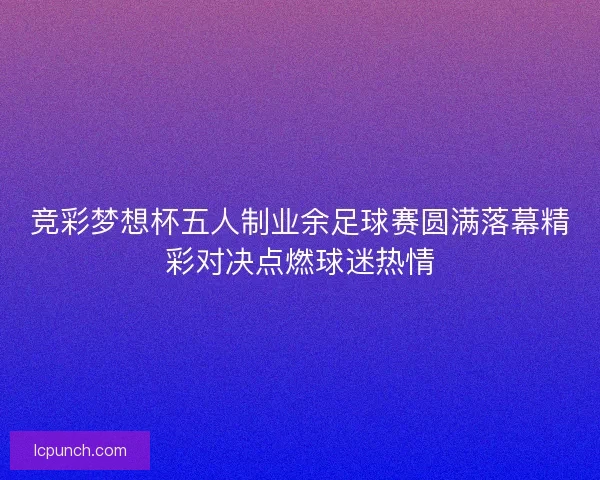 竞彩梦想杯五人制业余足球赛圆满落幕精彩对决点燃球迷热情 竞彩梦想杯五人制业余足球赛圆满落幕精彩对决点燃球迷热情