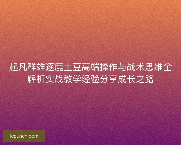 起凡群雄逐鹿土豆高端操作与战术思维全解析实战教学经验分享成长之路 起凡群雄逐鹿土豆高端操作与战术思维全解析实战教学经验分享成长之路