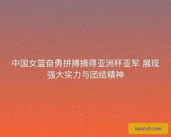 中国女篮奋勇拼搏摘得亚洲杯亚军 展现强大实力与团结精神