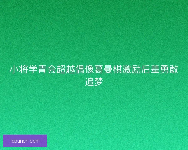 小将学青会超越偶像葛曼棋激励后辈勇敢追梦 小将学青会超越偶像葛曼棋激励后辈勇敢追梦