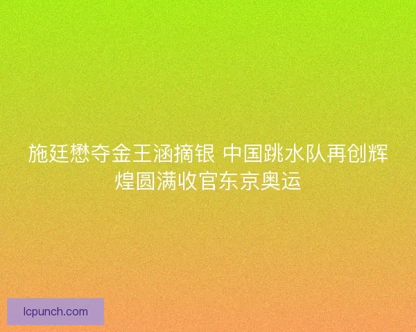 施廷懋夺金王涵摘银 中国跳水队再创辉煌圆满收官东京奥运 施廷懋夺金王涵摘银 中国跳水队再创辉煌圆满收官东京奥运