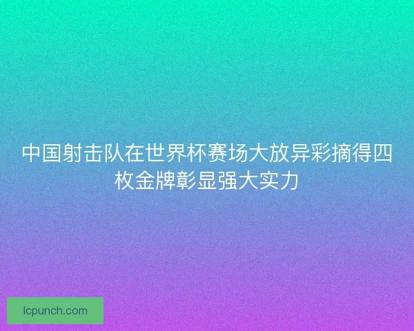 中国射击队在世界杯赛场大放异彩摘得四枚金牌彰显强大实力