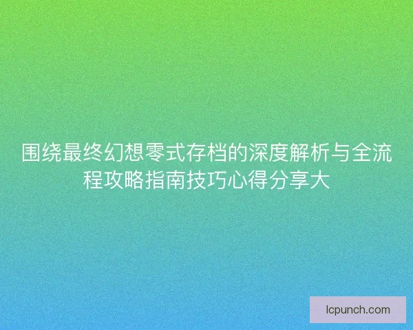 围绕最终幻想零式存档的深度解析与全流程攻略指南技巧心得分享大 围绕最终幻想零式存档的深度解析与全流程攻略指南技巧心得分享大
