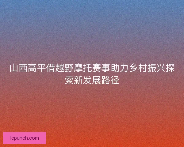 山西高平借越野摩托赛事助力乡村振兴探索新发展路径 山西高平借越野摩托赛事助力乡村振兴探索新发展路径