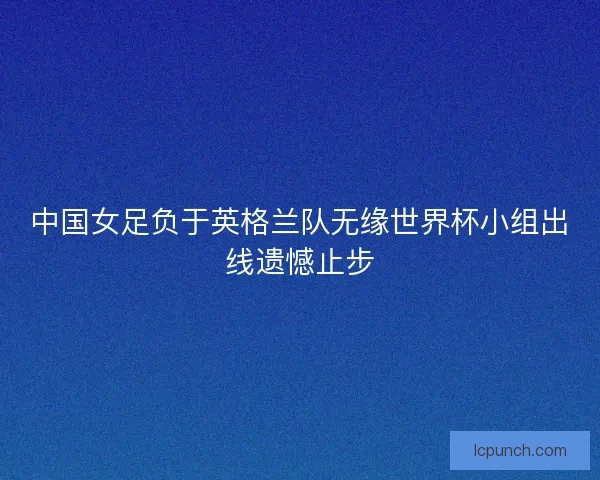 中国女足负于英格兰队无缘世界杯小组出线遗憾止步