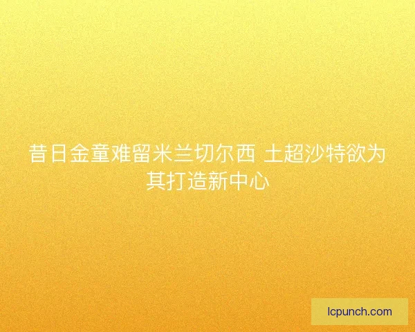 昔日金童难留米兰切尔西 土超沙特欲为其打造新中心