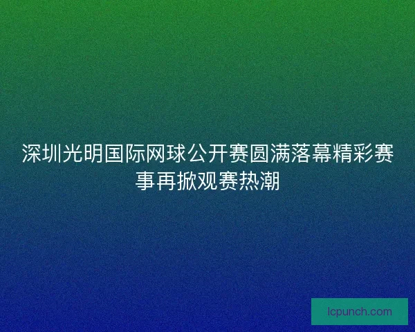 深圳光明国际网球公开赛圆满落幕精彩赛事再掀观赛热潮 深圳光明国际网球公开赛圆满落幕精彩赛事再掀观赛热潮