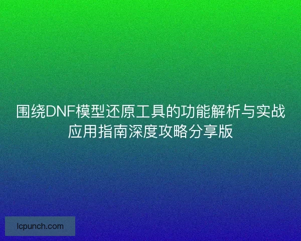 围绕DNF模型还原工具的功能解析与实战应用指南深度攻略分享版