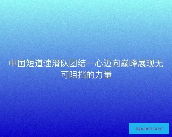 中国短道速滑队团结一心迈向巅峰展现无可阻挡的力量 中国短道速滑队团结一心迈向巅峰展现无可阻挡的力量