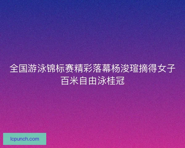 全国游泳锦标赛精彩落幕杨浚瑄摘得女子百米自由泳桂冠