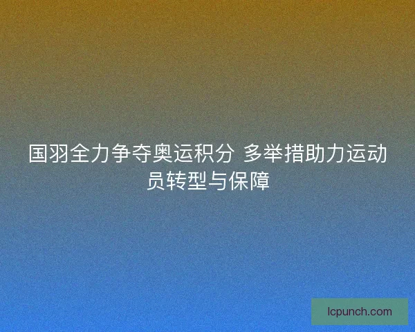 国羽全力争夺奥运积分 多举措助力运动员转型与保障