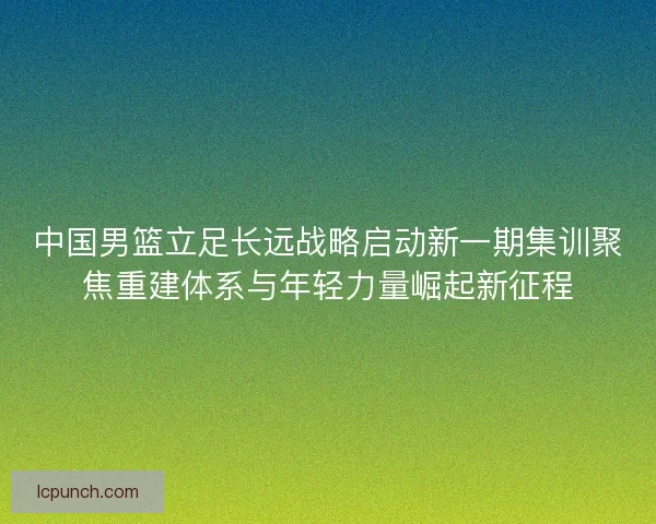 中国男篮立足长远战略启动新一期集训聚焦重建体系与年轻力量崛起新征程